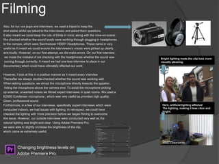 Filming
Also, for our vox pops and interviews, we used a tripod to keep the
shot stable whilst we talked to the interviewee and asked them questions.
It also meant we could keep the rule of thirds in mind, along with the mise-en-scene.
We checked whether the sound levels were working through plugging in headphones
to the camera, which were Sennheisser HD201 Headphones. These came in very
useful as it meant we could ensure the interviewee’s voices were picked up clearly
and loudly. However, on our first attempt, we did make errors. On our first interview,
we made the mistake of not checking with the headphones whether the sound was
coming through correctly. It meant we had one less interview to place in our
documentary which could have ultimately effected our work.
However, I look at this in a positive manner as it meant every interview
Thereafter we always double-checked whether the sound was working well.
When asking questions, we aimed the microphone directly towards the speaker,
hiding the microphone above the camera shot. To avoid the microphone picking
up external, unwanted noises we filmed expert interviews in quiet rooms. We used a
E2000 Condenser microphone , which was very useful as provided high quality,
Clean, professional sound.
Furthermore, in a few of our interviews, specifically expert interviews which were
conducted indoors, we had issues with lighting. In retrospect, we could have
checked the lighting with more precision before we began filming to overcome
this issue. However, our outside interviews were conducted very well as the
natural lighting was bright and clear. Using Adobe Premiere Pro,
we were able to slightly increase the brightness of the clip,
which came as extremely useful.
Changing brightness levels on
Adobe Premiere Pro.
Bright lighting made the clip look more
visually pleasing.
Here, artificial lighting affected
The lighting, making it less clear and
bright.
 