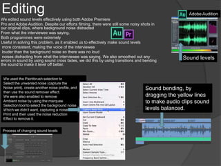 Editing
We edited sound levels effectively using both Adobe Premiere
Pro and Adobe Audition. Despite our efforts filming, there were still some noisy shots in
our original clips, where background noise distracted
From what the interviewee was saying.
Both programmes were extremely
Useful in solving this problem, as it enabled us to effectively make sound levels
more consistent, making the voice of the interviewee
louder than the background noise so there was no loud
noises distracting from what the interviewee was saying. We also smoothed out any
errors in sound by using sound cross fades, we did this by using transitions and bending
the sound to make it level off better.
Adobe Audition
We used the Paintbrush selection to
Select the unwanted noise (capture the
Noise print), create another noise profile, and
then use the sound remover effect.
We were also enabled to remove
Ambient noise by using the marquee
Selection tool to select the background noise
Which we didn’t want, capturing a noise
Print and then used the noise reduction
Effect to remove it.
Process of changing sound levels
Sound levels
Sound bending, by
dragging the yellow lines
to make audio clips sound
levels balanced.
 