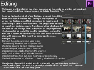 Editing
We logged and transferred our clips, queueing up the shots we wanted to import and
then transferred them into our project on Adobe Premiere Pro.
Once we had gathered all of our footage, we used the editing
Software Adobe Premiere Pro. To begin, we imported all
of our raw footage onto MAC computers by logging and
transferring it onto a new document. The programme enabled
us to pick out certain extracts from longer clips which we did
not need all the footage from. A key tool on the programme
which enabled us to do this was the razorblade tool on the
tool bar. It meant we could easily slice both audio and visual
clips with accuracy. This meant we could easily create
straight cuts.
Some of these clips were not used in our
Documentary. However, each clip was still
Shortened down to its most important quotes
so we had quick, easy access to the most
Important quotes. Adobe Premiere Pro was very
useful, as it enabled us to only take the most
Important extracts from our clips, meaning our documentary
Was both informative an effective, containing all relevant information.
We rejected clips which we felt would not benefit our documentary, and only
transferred across clips which appeared professional and included the codes and
conventions of the documentary genre.
 