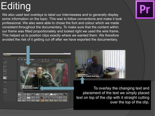 Editing
We also used text overlays to label our interviewees and to generally display
some information on the topic. This was to follow conventions and make it look
professional. We also were able to chose the font and colour which we made
consistent throughout the documentary. To make sure that the content within
our frame was fitted proportionately and looked right we used the wire frame.
This helped us to position clips exactly where we wanted them. We therefore
avoided the risk of it getting cut off after we have exported the documentary.
To overlay the changing text and
placement of the text we simply placed
text on top of the clip with it straight cutting
over the top of the clip.
 