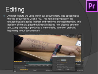 Editing
 Another feature we used within our documentary was speeding up
the title sequence to 2558.57%. This had a big impact on the
footage but also added interest and variety to our documentary. The
addition of the fast paced editing with added non-diegetic sound of
a buzzing tattoo gun produced a memorable, attention grabbing
beginning to our documentary.
 