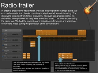 Radio trailer
.
In order to produce the radio trailer, we used the programme Garage band. We
exported extracts from the documentary to which we felt were interesting. The
clips were extracted from longer interviews, however using Garageband, we
shortened the clips down so they were short and sharp. This was applied using
the razor tool. We had the correct sound adjustments for music and voiceover
which were made during the production of the documentary.
The voiceover was the dominant audio clip within
The radio trailer, informing the audience of
important
Information such as date and time and showing of
the documentary.
These extracts from the interview
Are much shorter than the voiceover clips. We wanted
to include a variety of clips from our documentary
and so we kept each clip short and sharp to enable us
To fit in as many clips as we could.
 