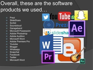 Overall, these are the software
products we used…
 Prezi
 SlideShare
 Scribd
 Soundcloud
 Garageband
 Microsoft Powerpoint
 Adobe Photoshop
 Adobe Audition
 Microsoft Word
 Adobe Premiere Pro
 Youtube
 Blogger
 Whatsapp
 Snapchat
 Facebook
 Twitter
 Microsoft Word
 