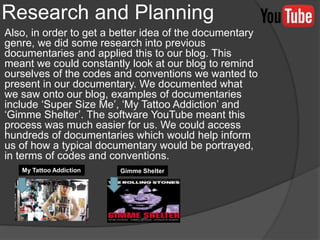 Research and Planning
Also, in order to get a better idea of the documentary
genre, we did some research into previous
documentaries and applied this to our blog. This
meant we could constantly look at our blog to remind
ourselves of the codes and conventions we wanted to
present in our documentary. We documented what
we saw onto our blog, examples of documentaries
include ‘Super Size Me’, ‘My Tattoo Addiction’ and
‘Gimme Shelter’. The software YouTube meant this
process was much easier for us. We could access
hundreds of documentaries which would help inform
us of how a typical documentary would be portrayed,
in terms of codes and conventions.
My Tattoo Addiction Gimme Shelter
 