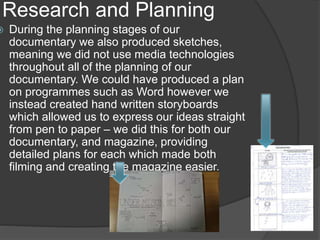 Research and Planning
 During the planning stages of our
documentary we also produced sketches,
meaning we did not use media technologies
throughout all of the planning of our
documentary. We could have produced a plan
on programmes such as Word however we
instead created hand written storyboards
which allowed us to express our ideas straight
from pen to paper – we did this for both our
documentary, and magazine, providing
detailed plans for each which made both
filming and creating the magazine easier.
 
