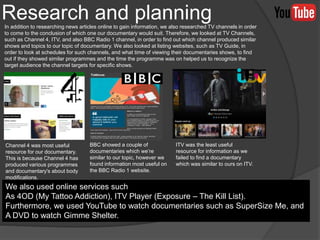 In addition to researching news articles online to gain information, we also researched TV channels in order
to come to the conclusion of which one our documentary would suit. Therefore, we looked at TV Channels,
such as Channel 4, ITV, and also BBC Radio 1 channel, in order to find out which channel produced similar
shows and topics to our topic of documentary. We also looked at listing websites, such as TV Guide, in
order to look at schedules for such channels, and what time of viewing their documentaries shows, to find
out if they showed similar programmes and the time the programme was on helped us to recognize the
target audience the channel targets for specific shows.
Research and planning
Channel 4 was most useful
resource for our documentary.
This is because Channel 4 has
produced various programmes
and documentary's about body
modifications.
BBC showed a couple of
documentaries which we’re
similar to our topic, however we
found information most useful on
the BBC Radio 1 website.
ITV was the least useful
resource for information as we
failed to find a documentary
which was similar to ours on ITV.
We also used online services such
As 4OD (My Tattoo Addiction), ITV Player (Exposure – The Kill List).
Furthermore, we used YouTube to watch documentaries such as SuperSize Me, and
A DVD to watch Gimme Shelter.
 