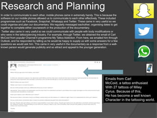 Research and Planning
In order to communicate to each other, mobile phones came in extremely handy. This is because the
software on our mobile phones allowed us to communicate to each other effectively. These included
programmes such as Facebook, Snapchat, Whatsapp and Twitter. These came in very useful so we
could organise and plan our documentary. We regularly messaged eachother, organising dates to get
together to complete either coursework or the production of the documentary.
Twitter also came in very useful so we could communicate with people with body modifications or
who were in the tattoo/piercing industry. For example, through Twitter, we obtained the email of Carl
McCoid from popular Channel 4 programme My Tattoo Addiction. From here, we emailed him through
Outlook, and he responded by telling us he would be happy to supply us with some answers for a few
questions we would ask him. This came in very useful in the documentary as a response from a well-
known person would generate publicity and so attract and appeal to the younger generation.
Emails from Carl
McCoid, a tattoo enthusiast
With 27 tattoos of Miley
Cyrus. Because of this,
He has become a well known
Character in the tattooing world.
 