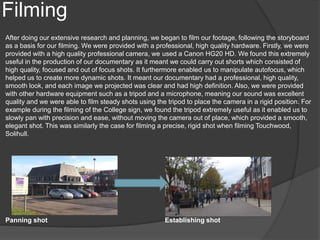 Filming
After doing our extensive research and planning, we began to film our footage, following the storyboard
as a basis for our filming. We were provided with a professional, high quality hardware. Firstly, we were
provided with a high quality professional camera, we used a Canon HG20 HD. We found this extremely
useful in the production of our documentary as it meant we could carry out shorts which consisted of
high quality, focused and out of focus shots. It furthermore enabled us to manipulate autofocus, which
helped us to create more dynamic shots. It meant our documentary had a professional, high quality,
smooth look, and each image we projected was clear and had high definition. Also, we were provided
with other hardware equipment such as a tripod and a microphone, meaning our sound was excellent
quality and we were able to film steady shots using the tripod to place the camera in a rigid position. For
example during the filming of the College sign, we found the tripod extremely useful as it enabled us to
slowly pan with precision and ease, without moving the camera out of place, which provided a smooth,
elegant shot. This was similarly the case for filming a precise, rigid shot when filming Touchwood,
Solihull.
Panning shot Establishing shot
 