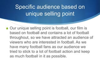 Specific audience based on
unique selling point
S Our unique selling point is football, our film is
based on football and ...