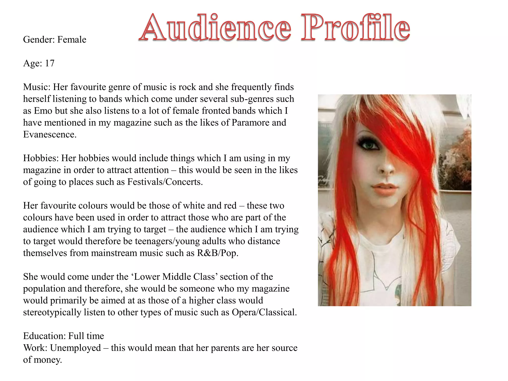 Gender: Female
Age: 17
Music: Her favourite genre of music is rock and she frequently finds
herself listening to bands which come under several sub-genres such
as Emo but she also listens to a lot of female fronted bands which I
have mentioned in my magazine such as the likes of Paramore and
Evanescence.
Hobbies: Her hobbies would include things which I am using in my
magazine in order to attract attention – this would be seen in the likes
of going to places such as Festivals/Concerts.
Her favourite colours would be those of white and red – these two
colours have been used in order to attract those who are part of the
audience which I am trying to target – the audience which I am trying
to target would therefore be teenagers/young adults who distance
themselves from mainstream music such as R&B/Pop.
She would come under the ‘Lower Middle Class’ section of the
population and therefore, she would be someone who my magazine
would primarily be aimed at as those of a higher class would
stereotypically listen to other types of music such as Opera/Classical.
Education: Full time
Work: Unemployed – this would mean that her parents are her source
of money.
 