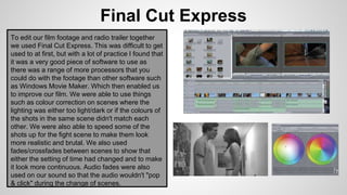 Final Cut Express
To edit our film footage and radio trailer together
we used Final Cut Express. This was difficult to get
used to at first, but with a lot of practice I found that
it was a very good piece of software to use as
there was a range of more processors that you
could do with the footage than other software such
as Windows Movie Maker. Which then enabled us
to improve our film. We were able to use things
such as colour correction on scenes where the
lighting was either too light/dark or if the colours of
the shots in the same scene didn't match each
other. We were also able to speed some of the
shots up for the fight scene to make them look
more realistic and brutal. We also used
fades/crossfades between scenes to show that
either the setting of time had changed and to make
it look more continuous. Audio fades were also
used on our sound so that the audio wouldn't "pop
& click" during the change of scenes.
 