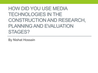 HOW DID YOU USE MEDIA
TECHNOLOGIES IN THE
CONSTRUCTION AND RESEARCH,
PLANNING AND EVALUATION
STAGES?
By Nishat Hossain
 