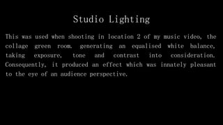 Studio Lighting
This was used when shooting in location 2 of my music video, the
collage green room. generating an equalised white balance,
taking exposure, tone and contrast into consideration.
Consequently, it produced an effect which was innately pleasant
to the eye of an audience perspective.
 