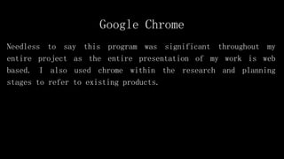 Google Chrome
Needless to say this program was significant throughout my
entire project as the entire presentation of my work is web
based. I also used chrome within the research and planning
stages to refer to existing products.
 