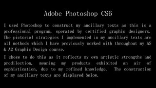 Adobe Photoshop CS6
I used Photoshop to construct my ancillary texts as this is a
professional program, operated by certified graphic designers.
The pictorial strategies I implemented in my ancillary texts are
all methods which I have previously worked with throughout my AS
& A2 Graphic Design course.
I chose to do this as it reflects my own artistic strengths and
predilection, meaning my products exhibited an air of
sophistication, due to my refined knowledge. The construction
of my ancillary texts are displayed below.
 