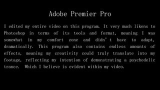 Adobe Premier Pro
I edited my entire video on this program. It very much likens to
Photoshop in terms of its tools and format, meaning I was
somewhat in my comfort zone and didn’t have to adapt,
dramatically. This program also contains endless amounts of
effects, meaning my creativity could truly translate into my
footage, reflecting my intention of demonstrating a psychedelic
trance. Which I believe is evident within my video.
 