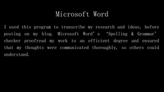Microsoft Word
I used this program to transcribe my research and ideas, before
posting on my blog. Microsoft Word’s ‘Spelling & Grammar’
checker proofread my work to an efficient degree and ensured
that my thoughts were communicated thoroughly, so others could
understand.
 