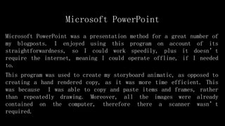 Microsoft PowerPoint
Microsoft PowerPoint was a presentation method for a great number of
my blogposts. I enjoyed using this program on account of its
straightforwardness, so I could work speedily, plus it doesn’t
require the internet, meaning I could operate offline, if I needed
to.
This program was used to create my storyboard animatic, as opposed to
creating a hand rendered copy, as it was more time efficient. This
was because I was able to copy and paste items and frames, rather
than repeatedly drawing. Moreover, all the images were already
contained on the computer, therefore there a scanner wasn’t
required.
 
