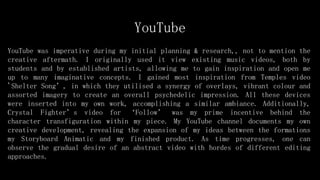 YouTube
YouTube was imperative during my initial planning & research,, not to mention the
creative aftermath. I originally used it view existing music videos, both by
students and by established artists, allowing me to gain inspiration and open me
up to many imaginative concepts. I gained most inspiration from Temples video
'Shelter Song’, in which they utilised a synergy of overlays, vibrant colour and
assorted imagery to create an overall psychedelic impression. All these devices
were inserted into my own work, accomplishing a similar ambiance. Additionally,
Crystal Fighter’s video for ‘Follow’ was my prime incentive behind the
character transfiguration within my piece. My YouTube channel documents my own
creative development, revealing the expansion of my ideas between the formations
my Storyboard Animatic and my finished product. As time progresses, one can
observe the gradual desire of an abstract video with hordes of different editing
approaches.
 