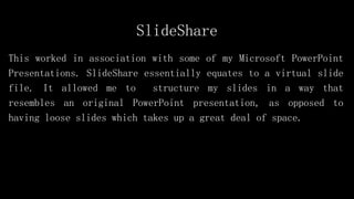 SlideShare
This worked in association with some of my Microsoft PowerPoint
Presentations. SlideShare essentially equates to a virtual slide
file. It allowed me to structure my slides in a way that
resembles an original PowerPoint presentation, as opposed to
having loose slides which takes up a great deal of space.
 