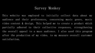Survey Monkey
This website was employed to initially collect data about my
audience and their preferences, concerning music genre, music
video content & design. This helped me to create a product which
partially adhered to their collective responses, strengthening
the overall appeal to a mass audience. I also used this program
after the production of my video. to my measure overall customer
satisfaction.
 