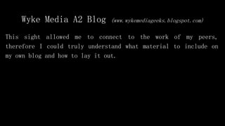 Wyke Media A2 Blog (www.wykemediageeks.blogspot.com)
This sight allowed me to connect to the work of my peers,
therefore I could truly understand what material to include on
my own blog and how to lay it out.
 