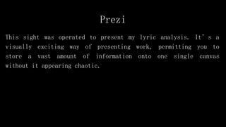 Prezi
This sight was operated to present my lyric analysis. It’s a
visually exciting way of presenting work, permitting you to
store a vast amount of information onto one single canvas
without it appearing chaotic.
 