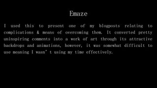 Emaze
I used this to present one of my blogposts relating to
complications & means of overcoming them. It converted pretty
uninspiring comments into a work of art through its attractive
backdrops and animations, however, it was somewhat difficult to
use meaning I wasn’t using my time effectively.
 