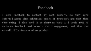Facebook
I used Facebook to contact my cast members, so they were
informed about time schedules, modes of transport and what they
were doing. I also used it to share my work so I could receive
audience feedback and measure their engagement, and thus the
overall effectiveness of my product.
 