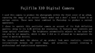 Fujifilm X10 Digital Camera
I used this camera to produce the photographs within the front cover of my album,
capturing the image of an attract female model and a deer’s head I found in an
antique centre. These were later combined in Photoshop to produce a surreal
appearance.
I chose to operate this particular camera on account of its high definition
quality; owing to its 2.36 million dot resolution. It features many controls and
large optical viewfinder. The brightness automatically adjusts to the scene but
can also be set manually, which is what I did as it allowed me to manipulate the
scene to match my desires.
The resolution made the photos of my product look more realistic, creating
verisimilitude between the still image, and actuality, overall creating a
professional and sophisticated appearance.
 
