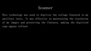 Scanner
This technology was used to digitise the collage featured in my
ancillary texts. It was effective in maintaining the resolution
of my images and preserving the flatness, making the digitised
copy appear refined
 