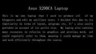 Asus X200CA Laptop
This is my own laptop that I used to produce all of my
blogposts and edit my ancillary texts. I decided this due to its
familiarity in terms of layout, programs etc. It’s also easily
portable on account of its petite size. My laptop also contains
many recourses in relation to graphics and previous work, soI
could regularly refer to them, meaning I could manage my time
and work efficiently throughout the course.
 
