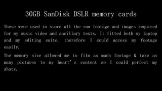 30GB SanDisk DSLR memory cards
These were used to store all the raw footage and images required
for my music video and ancillary texts. It fitted both my laptop
and my editing suite, therefore I could access my footage
easily.
The memory size allowed me to film as much footage & take as
many pictures to my heart’s content so I could perfect my
shots.
 