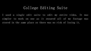 College Editing Suite
I used a single edit suite to edit my entire video. It was
simpler to work on one as it ensured all of my footage was
stored in the same place so there was no risk of losing it.
 