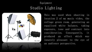 Studio Lighting
This was used when shooting in
location 2 of my music video, the
collage green room. generating an
equalised white balance, taking
exposure, tone and contrast into
consideration. Consequently, it
produced an effect which was
innately pleasant to the eye of
an audience perspective.
Equipment
 