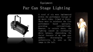 Par Can Stage Lighting
A total of six were implemented
within the performance footage of
my music video, filmed at Fruit.
These were to reinforce the live
performance based spectacle,
providing verisimilitude.
However, in certain shots, the
lighting caused an overbearing
white balance, diminishing the
facial features of my some cast
members discouraging this
authenticity. As seen on the
image to the left.
Equipment
 
