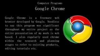 Google Chrome
Google Chrome is a freeware web
browser developed by Google. Needless
to say this program was significant
throughout my entire project as the
entire presentation of my work is web
based. I also regularly used chrome
within the research and planning
stages to refer to existing products,
editing tutorials etc.
Computer Programs
 
