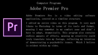 Adobe Premiere Pro is a video editing software
application, centred on a timeline structure.
I edited my entire video on this program. It very much
likens to Photoshop in terms of its tools and format,
meaning I was somewhat in my comfort zone and didn’t
have to adapt, dramatically. This program also contains
endless amounts of effects, meaning my creativity could
truly translate into my footage, reflecting my intention
of demonstrating a psychedelic trance. Which I believe
is evident within my video.
Adobe Premier Pro
Computer Programs
 