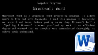 Microsoft Word
Microsoft Word is a graphical word processing program, it allows
users to type and save documents. I used this program to transcribe
my research and ideas, before posting on my blog. Microsoft Word’s
‘Spelling & Grammar’ checker proofread my work to an efficient
degree and ensured that my thoughts were communicated thoroughly, so
others could understand.
Computer Programs
 