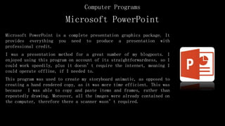 Microsoft PowerPoint
Microsoft PowerPoint is a complete presentation graphics package. It
provides everything you need to produce a presentation with
professional credit.
I was a presentation method for a great number of my blogposts. I
enjoyed using this program on account of its straightforwardness, so I
could work speedily, plus it doesn’t require the internet, meaning I
could operate offline, if I needed to.
This program was used to create my storyboard animatic, as opposed to
creating a hand rendered copy, as it was more time efficient. This was
because I was able to copy and paste items and frames, rather than
repeatedly drawing. Moreover, all the images were already contained on
the computer, therefore there a scanner wasn’t required.
Computer Programs
 