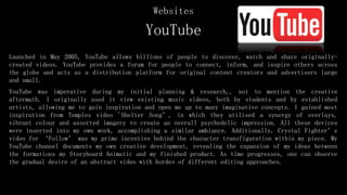 YouTube
Launched in May 2005, YouTube allows billions of people to discover, watch and share originally-
created videos. YouTube provides a forum for people to connect, inform, and inspire others across
the globe and acts as a distribution platform for original content creators and advertisers large
and small.
YouTube was imperative during my initial planning & research,, not to mention the creative
aftermath. I originally used it view existing music videos, both by students and by established
artists, allowing me to gain inspiration and open me up to many imaginative concepts. I gained most
inspiration from Temples video 'Shelter Song’, in which they utilised a synergy of overlays,
vibrant colour and assorted imagery to create an overall psychedelic impression. All these devices
were inserted into my own work, accomplishing a similar ambiance. Additionally, Crystal Fighter’s
video for ‘Follow’ was my prime incentive behind the character transfiguration within my piece. My
YouTube channel documents my own creative development, revealing the expansion of my ideas between
the formations my Storyboard Animatic and my finished product. As time progresses, one can observe
the gradual desire of an abstract video with hordes of different editing approaches.
Websites
 