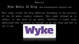 Wyke Media A2 Blog (www.wykemediageeks.blogspot.com)
This sight listed the blog addresses belonging to the entirety
of the A2 media studies students. This sight allowed me to
connect to the work of my peers, therefore I could truly
understand what material to include on my own blog and how to
lay it out.
Websites
 