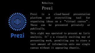 Prezi
Prezi is a cloud-based presentation
platform and storytelling tool for
organising ideas on a “virtual canvas”.
These can be presented privately or
publically.
This sight was operated to present my lyric
analysis. It’s a visually exciting way of
presenting work, permitting you to store a
vast amount of information onto one single
canvas without it appearing chaotic.
Websites
 