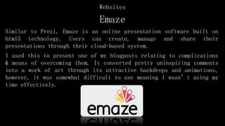 Emaze
Similar to Prezi, Emaze is an online presentation software built on
html5 technology. Users can create, manage and share their
presentations through their cloud-based system.
I used this to present one of my blogposts relating to complications
& means of overcoming them. It converted pretty uninspiring comments
into a work of art through its attractive backdrops and animations,
however, it was somewhat difficult to use meaning I wasn’t using my
time effectively.
Websites
 