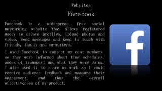 Facebook
Facebook is a widespread, free social
networking website that allows registered
users to create profiles, upload photos and
video, send messages and keep in touch with
friends, family and co-workers.
I used Facebook to contact my cast members,
so they were informed about time schedules,
modes of transport and what they were doing.
I also used it to share my work so I could
receive audience feedback and measure their
engagement, and thus the overall
effectiveness of my product.
Websites
 