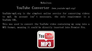 YouTube Converter (www.youtube-mp3.org)
YouTube-mp3.org is the simplest online service for converting videos
to mp3. An account isn’t necessary, the only requirement is a
YouTube URL.
This was used to convert the YouTube video containing my song into a
MP3 format, meaning it could be directly inserted into Premier Pro.
Websites
 