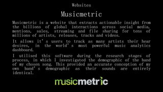 Musicmetric
Musicmetric is a website that extracts actionable insight from
the billions of global interactions across social media,
mentions, sales, streaming and file sharing for tens of
millions of artists, releases, tracks and videos.
It allows it’s users to track as many artists their hear
desires, in the world’s most powerful music analytics
dashboard.
I utilised this software during the research stages of
process, in which I investigated the demographic of the band
of my chosen song. This provided an accurate conception of my
own band’s demographic as their sounds are entirely
identical.
Websites
 