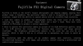 Fujifilm FX1 Digital Camera
Fujifilm is known as the world's largest photographic and imaging company, meaning their
product range is boundless. The particular camera I used is recognised for it’s compact
structure, teamed with the ability to capture photos with an incredibly high resolution.
I used this camera to produce the photographs within the front cover of my album,
capturing the image of an attract female model and a deer’s head. These were later
combined in Photoshop to produce a surreal appearance.
I chose to operate this particular camera on account of its high definition quality; owing
to its 2.36 million dot resolution. It features many controls and large optical
viewfinder. The brightness automatically adjusts to the scene but can also be set
manually, which is what I did as it allowed me to manipulate the scene to match my
desires.
The resolution made the photos of my product appear more realistic, creating
verisimilitude between the still image, and actuality, overall creating a professional and
sophisticated appearance.
Equipment
 