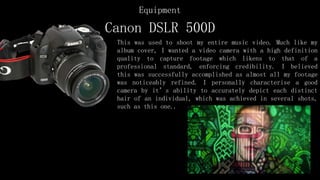 Canon DSLR 500D
This was used to shoot my entire music video. Much like my
album cover, I wanted a video camera with a high definition
quality to capture footage which likens to that of a
professional standard, enforcing credibility. I believed
this was successfully accomplished as almost all my footage
was noticeably refined. I personally characterise a good
camera by it’s ability to accurately depict each distinct
hair of an individual, which was achieved in several shots,
such as this one..
Equipment
 