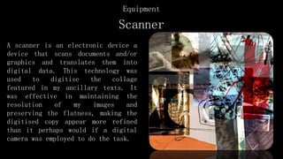 Scanner
A scanner is an electronic device a
device that scans documents and/or
graphics and translates them into
digital data. This technology was
used to digitise the collage
featured in my ancillary texts. It
was effective in maintaining the
resolution of my images and
preserving the flatness, making the
digitised copy appear more refined
than it perhaps would if a digital
camera was employed to do the task.
Equipment
 